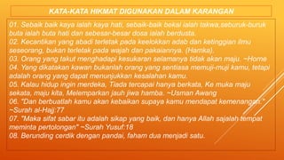01. Sebaik baik kaya ialah kaya hati, sebaik-baik bekal ialah takwa,seburuk-buruk
buta ialah buta hati dan sebesar-besar dosa ialah berdusta.
02. Kecantikan yang abadi terletak pada keelokkan adab dan ketinggian ilmu
seseorang, bukan terletak pada wajah dan pakaiannya. (Hamka).
03. Orang yang takut menghadapi kesukaran selamanya tidak akan maju. ~Horne
04. Yang dikatakan kawan bukanlah orang yang sentiasa memuji-muji kamu, tetapi
adalah orang yang dapat menunjukkan kesalahan kamu.
05. Kalau hidup ingin merdeka, Tiada tercapai hanya berkata, Ke muka maju
sekata, maju kita, Melemparkan jauh jiwa hamba. ~Usman Awang
06. "Dan berbuatlah kamu akan kebaikan supaya kamu mendapat kemenangan."
~Surah al-Hajj:77
07. "Maka sifat sabar itu adalah sikap yang baik, dan hanya Allah sajalah tempat
meminta pertolongan" ~Surah Yusuf:18
08. Berunding cerdik dengan pandai, faham dua menjadi satu.
KATA-KATA HIKMAT DIGUNAKAN DALAM KARANGAN
 