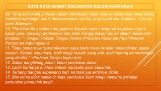 09. Yang paling kita perlukan dalam kehidupan ialah adanya seseorang yang selalu
memberi semangat untuk melaksanakan hal-hal yang dapat kita kerjakan. ~Davey
John Schwartz
10. "Peristiwa itu memberi pengajaran kepada saya mengenai bagaimana guru
besar perlu bersikap profesional dan tidak menggunakan emosi dalam melakukan
tindakan." ~Tengku Habsah Tengku Petera (Presiden Kesatuan Perkhidmatan
Perguruan Kebangsaan)
11. "Satu perkara yang menakutkan saya pada masa ini ialah peningkatan gejala
rasuah. Secara umumnya, lebih tinggi rasuah yang ada, lebih kurang kemerdekaan
yang dimiliki." ~Profesor Diraja Ungku Aziz
12. Sabar penghilang penat, tekun pembawa dekat.
13. Lebih berharga mutiara sebutir daripada pasir sepantai.
14. Terbang bangau sepanjang hari, ke tasik jua akhirnya dicari.
15. Biar kamu tidak cantik di mata penduduk bumi tetapi namamu menjadi
perbualan penduduk langit.
KATA-KATA HIKMAT DIGUNAKAN DALAM KARANGAN
 