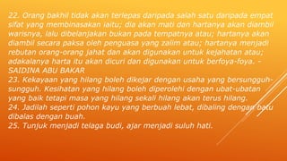 22. Orang bakhil tidak akan terlepas daripada salah satu daripada empat
sifat yang membinasakan iaitu; dia akan mati dan hartanya akan diambil
warisnya, lalu dibelanjakan bukan pada tempatnya atau; hartanya akan
diambil secara paksa oleh penguasa yang zalim atau; hartanya menjadi
rebutan orang-orang jahat dan akan digunakan untuk kejahatan atau;
adakalanya harta itu akan dicuri dan digunakan untuk berfoya-foya. -
SAIDINA ABU BAKAR
23. Kekayaan yang hilang boleh dikejar dengan usaha yang bersungguh-
sungguh. Kesihatan yang hilang boleh diperolehi dengan ubat-ubatan
yang baik tetapi masa yang hilang sekali hilang akan terus hilang.
24. Jadilah seperti pohon kayu yang berbuah lebat, dibaling dengan batu
dibalas dengan buah.
25. Tunjuk menjadi telaga budi, ajar menjadi suluh hati.
 