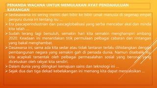Sedasawarsa ini sering meniti dari bibir ke bibir umat manusia di segenap empat
penjuru dunia ini tentang isu …
Era pascaperindustrian dan pascaglobalisasi yang serba mencabar akal dan minda
kita telah ….
Sudah terang lagi bersuluh, semakin hari kita semakin menghampiri ambang
2020. Keadaan ini menandakan titik permulaan pelbagai cabaran dan rintangan
yang bakal menghambat.
Dasawarsa ini, sama ada kita sedar atau tidak lantaran terlalu dihidangkan dengan
pembangunan negara yang semakin gah di persada dunia. Namun disebalik itu,
kita acapkali tersentak oleh pelbagai permasalahan sosial yang beronal yang
dicetuskan oleh rakyat kita sendiri.
Dalam dunia yang dilingkari kemajuan sains dan teknologi ini …
Sejak dua dan tiga dekad kebelakangan ini memang kita dapat menyaksikan …
PENANDA WACANA UNTUK MEMULAKAN AYAT PENDAHULUAN
KARANGAN
 
