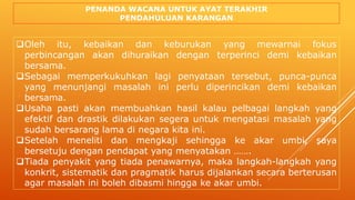 PENANDA WACANA UNTUK AYAT TERAKHIR
PENDAHULUAN KARANGAN
Oleh itu, kebaikan dan keburukan yang mewarnai fokus
perbincangan akan dihuraikan dengan terperinci demi kebaikan
bersama.
Sebagai memperkukuhkan lagi penyataan tersebut, punca-punca
yang menunjangi masalah ini perlu diperincikan demi kebaikan
bersama.
Usaha pasti akan membuahkan hasil kalau pelbagai langkah yang
efektif dan drastik dilakukan segera untuk mengatasi masalah yang
sudah bersarang lama di negara kita ini.
Setelah meneliti dan mengkaji sehingga ke akar umbi, saya
bersetuju dengan pendapat yang menyatakan …….
Tiada penyakit yang tiada penawarnya, maka langkah-langkah yang
konkrit, sistematik dan pragmatik harus dijalankan secara berterusan
agar masalah ini boleh dibasmi hingga ke akar umbi.
 