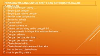  · Bagi sesetengah orang …
 · Begitu juga dengan …
 · Begitu juga halnya dengan …
 · Bertitik tolak daripada itu …
 · Bukan itu sahaja …
 · Dalam hal ini …
 · Dalam konteks ini ..
 · Dalam zaman yang serba canggih ini …
 · Daripada realiti ini dapat kita katakan bahawa …
 · Dengan adanya …
 · Dengan berbuat demikian …
 · Dengan perkataan lain ..
 · Disebabkan hal itu…
 · Disebabkan keistimewaan inilah kita ..
 . Hal ini berlaku disebabkan
 · Hal ini penting dalam
PENANDA WACANA UNTUK AYAT 2 DAN SETERUSNYA DALAM
KARANGAN
 