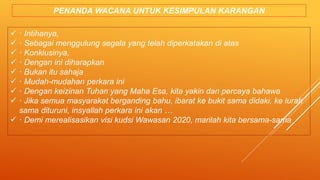  · Intihanya,
 · Sebagai menggulung segala yang telah diperkatakan di atas
 · Konklusinya,
 · Dengan ini diharapkan
 · Bukan itu sahaja
 · Mudah-mudahan perkara ini
 · Dengan keizinan Tuhan yang Maha Esa, kita yakin dan percaya bahawa
 · Jika semua masyarakat berganding bahu, ibarat ke bukit sama didaki, ke lurah
sama dituruni, insyallah perkara ini akan …
 · Demi merealisasikan visi kudsi Wawasan 2020, marilah kita bersama-sama
PENANDA WACANA UNTUK KESIMPULAN KARANGAN
 