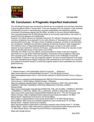 ​ ​ ​ ​ ​ ​ ​ ​ 11th Sept 2025
VII. Conclusion: A Pragmatic Imperfect Instrument
The UN Global Compact was conceived by Kofi Annan as a pragmatic and voluntary instrument
to give the global market a "human face". In the two decades since its inception, it has achieved
considerable success in mainstreaming corporate sustainability and catalyzing a global
movement of businesses aligned with the SDGs. Its ability to convene diverse stakeholders,
from corporate leaders like Sir Mark Moody-Stuart to civil society organizations, has made it a
powerful force for dialogue and collaboration.
However, the UNGC remains an imperfect instrument. Its "soft law" framework and reliance on
voluntary compliance have exposed it to the valid criticisms of "bluewashing" and a significant
promise-performance gap. The high number of delisted companies, primarily for administrative
non-compliance, highlights the persistent challenge of fostering long-term, deep engagement.
The initiative's role in a fragmented geopolitical landscape, as seen in the stark contrast
between its local networks in Ukraine and Russia, underscores the limits of its voluntary model
when confronted with issues of hard power and conflict.
Ultimately, the UNGC's journey reflects a pioneering effort to create a new form of global
governance in an age where traditional regulatory mechanisms have struggled to keep pace
with corporate power. While it may not be a perfect solution to the challenges of corporate
accountability, it remains a vital and pragmatic platform. Its future success depends on its ability
to evolve, strengthening its integrity measures while maintaining its core mission as a convener
and catalyst for positive change in a world that urgently needs a more sustainable and inclusive
global economy.
Works cited
1. Global Compact | UN Sustainability Goals & Corporate ... - Britannica,
https://www.britannica.com/topic/Global-Compact 2. The UN Global Compact,
https://www.globalcompact.ru/en/ 3. Kofi Annan's address to World Economic Forum in Davos |
United ...,
https://www.un.org/sg/en/content/sg/speeches/1999-02-01/kofi-annans-address-world-economic
-forum-davos 4. United Nations Global Compact - Wikipedia,
https://en.wikipedia.org/wiki/United_Nations_Global_Compact 5. (PDF) THE UN GLOBAL
COMPACT: MOVING TOWARDS A CRITICAL MASS OR A CRITICAL STATE? -
ResearchGate,
https://www.researchgate.net/publication/276051199_THE_UN_GLOBAL_COMPACT_MOVING
_TOWARDS_A_CRITICAL_MASS_OR_A_CRITICAL_STATE 6. Default title | OHCHR,
https://www.ohchr.org/en/press-releases/2009/10/default-title-972 7. The Ten Principles | UN
Global Compact, https://unglobalcompact.org/what-is-gc/mission/principles 8. Sir Mark
Moody-Stuart | Department of Economic and Social Affairs,
https://sdgs.un.org/panelists/sir-mark-moody-stuart-29291 9. Sir Mark Moody-Stuart -
AccountAbility, https://www.accountability.org/team/sir-mark-moody-stuart 10. Sir Mark
Moody-Stuart - Argüden Governance Academy,
https://argudenacademy.org/en/about-us/advisory-board/sir-mark-moody-stuart 11. Sir Mark
Moody-Stuart - Zamyn, https://www.zamyn.org/board-of-directors/sir-mark-moody-stuart.html
12. Mark Moody-Stuart | Carnegie Council for Ethics in International Affairs,
Made with Google Gemini
Sept 2025
 
