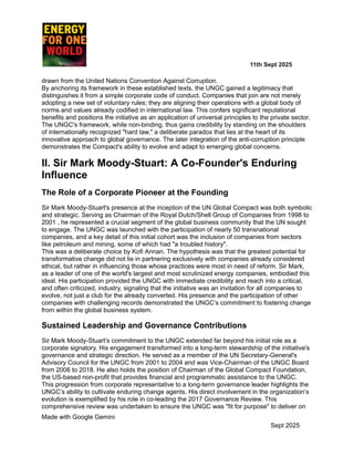 ​ ​ ​ ​ ​ ​ ​ ​ 11th Sept 2025
drawn from the United Nations Convention Against Corruption.
By anchoring its framework in these established texts, the UNGC gained a legitimacy that
distinguishes it from a simple corporate code of conduct. Companies that join are not merely
adopting a new set of voluntary rules; they are aligning their operations with a global body of
norms and values already codified in international law. This confers significant reputational
benefits and positions the initiative as an application of universal principles to the private sector.
The UNGC's framework, while non-binding, thus gains credibility by standing on the shoulders
of internationally recognized "hard law," a deliberate paradox that lies at the heart of its
innovative approach to global governance. The later integration of the anti-corruption principle
demonstrates the Compact's ability to evolve and adapt to emerging global concerns.
II. Sir Mark Moody-Stuart: A Co-Founder's Enduring
Influence
The Role of a Corporate Pioneer at the Founding
Sir Mark Moody-Stuart's presence at the inception of the UN Global Compact was both symbolic
and strategic. Serving as Chairman of the Royal Dutch/Shell Group of Companies from 1998 to
2001 , he represented a crucial segment of the global business community that the UN sought
to engage. The UNGC was launched with the participation of nearly 50 transnational
companies, and a key detail of this initial cohort was the inclusion of companies from sectors
like petroleum and mining, some of which had "a troubled history".
This was a deliberate choice by Kofi Annan. The hypothesis was that the greatest potential for
transformative change did not lie in partnering exclusively with companies already considered
ethical, but rather in influencing those whose practices were most in need of reform. Sir Mark,
as a leader of one of the world's largest and most scrutinized energy companies, embodied this
ideal. His participation provided the UNGC with immediate credibility and reach into a critical,
and often criticized, industry, signaling that the initiative was an invitation for all companies to
evolve, not just a club for the already converted. His presence and the participation of other
companies with challenging records demonstrated the UNGC’s commitment to fostering change
from within the global business system.
Sustained Leadership and Governance Contributions
Sir Mark Moody-Stuart’s commitment to the UNGC extended far beyond his initial role as a
corporate signatory. His engagement transformed into a long-term stewardship of the initiative's
governance and strategic direction. He served as a member of the UN Secretary-General's
Advisory Council for the UNGC from 2001 to 2004 and was Vice-Chairman of the UNGC Board
from 2006 to 2018. He also holds the position of Chairman of the Global Compact Foundation,
the US-based non-profit that provides financial and programmatic assistance to the UNGC.
This progression from corporate representative to a long-term governance leader highlights the
UNGC’s ability to cultivate enduring change agents. His direct involvement in the organization’s
evolution is exemplified by his role in co-leading the 2017 Governance Review. This
comprehensive review was undertaken to ensure the UNGC was "fit for purpose" to deliver on
Made with Google Gemini
Sept 2025
 