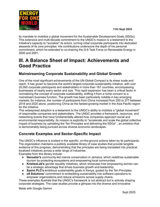 ​ ​ ​ ​ ​ ​ ​ ​ 11th Sept 2025
its mandate to mobilize a global movement for the Sustainable Development Goals (SDGs).
This extensive and multi-decade commitment to the UNGC's mission is a testament to the
initiative's capacity to "socialize" its actors, turning initial corporate participants into dedicated
stewards of its core principles. His contributions underscore the depth of his personal
commitment, which he extended to co-chairing the G-8 Task Force on Renewable Energy in
2000 and 2001.
III. A Balance Sheet of Impact: Achievements and
Good Practice
Mainstreaming Corporate Sustainability and Global Growth
One of the most significant achievements of the UN Global Compact is its sheer scale and
reach. It has grown to become the world's largest corporate sustainability initiative, with over
20,000 corporate participants and stakeholders in more than 167 countries, encompassing
businesses of nearly every sector and size. This rapid expansion has been a critical factor in
normalizing the concept of corporate sustainability, shifting it from a niche concern to a
mainstream business function. The growth has been particularly notable in key emerging
markets; for instance, the number of participants from China increased from 200 to 377 between
2018 and 2020 alone, positioning China as the fastest-growing market in the Asia Pacific region
for the initiative.
This widespread adoption is a testament to the UNGC’s ability to mobilize a "global movement"
of responsible companies and stakeholders. The UNGC provides a framework, resources, and
networking events that have fundamentally altered how companies approach social and
environmental responsibility. Its mission is explicitly to "accelerate and scale the global collective
impact of business by upholding the Ten Principles and delivering the SDGs" , an ambition that
is demonstrably being pursued across diverse economic landscapes.
Concrete Examples and Sector-Specific Impact
The UNGC's influence is evident in the specific, on-the-ground actions taken by its participants.
The organization maintains a publicly available library of case studies that provide tangible
evidence of this progress, demonstrating that the principles are being translated into practical,
localized initiatives across a wide range of industries.
Examples from this library include:
●​ Iberostar's community-led marine conservation in Jamaica, which redefines sustainable
tourism by protecting ecosystems and empowering local communities.
●​ KristiesLab's gender equality initiatives, which showcase how empowering women can
be a strategic advantage that drives business growth and leadership.
●​ Sasini PLC's ambitious sustainability goals in Kenya, guided by the Ten Principles.
●​ o9 Solutions' commitment to embedding sustainability into software operations to
empower organizations and reduce emissions across supply chains.
These examples illustrate that the UNGC’s framework is not abstract but is actively shaping
corporate strategies. The case studies provide a glimpse into the diverse and innovative
Made with Google Gemini
Sept 2025
 