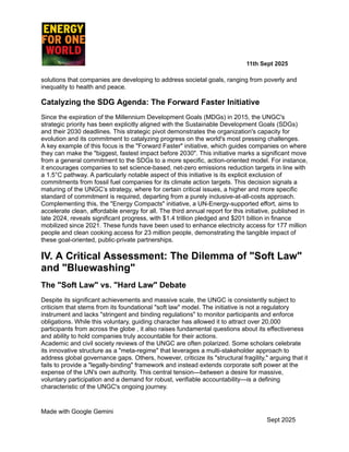 ​ ​ ​ ​ ​ ​ ​ ​ 11th Sept 2025
solutions that companies are developing to address societal goals, ranging from poverty and
inequality to health and peace.
Catalyzing the SDG Agenda: The Forward Faster Initiative
Since the expiration of the Millennium Development Goals (MDGs) in 2015, the UNGC's
strategic priority has been explicitly aligned with the Sustainable Development Goals (SDGs)
and their 2030 deadlines. This strategic pivot demonstrates the organization's capacity for
evolution and its commitment to catalyzing progress on the world's most pressing challenges.
A key example of this focus is the "Forward Faster" initiative, which guides companies on where
they can make the "biggest, fastest impact before 2030". This initiative marks a significant move
from a general commitment to the SDGs to a more specific, action-oriented model. For instance,
it encourages companies to set science-based, net-zero emissions reduction targets in line with
a 1.5°C pathway. A particularly notable aspect of this initiative is its explicit exclusion of
commitments from fossil fuel companies for its climate action targets. This decision signals a
maturing of the UNGC’s strategy, where for certain critical issues, a higher and more specific
standard of commitment is required, departing from a purely inclusive-at-all-costs approach.
Complementing this, the "Energy Compacts" initiative, a UN-Energy-supported effort, aims to
accelerate clean, affordable energy for all. The third annual report for this initiative, published in
late 2024, reveals significant progress, with $1.4 trillion pledged and $201 billion in finance
mobilized since 2021. These funds have been used to enhance electricity access for 177 million
people and clean cooking access for 23 million people, demonstrating the tangible impact of
these goal-oriented, public-private partnerships.
IV. A Critical Assessment: The Dilemma of "Soft Law"
and "Bluewashing"
The "Soft Law" vs. "Hard Law" Debate
Despite its significant achievements and massive scale, the UNGC is consistently subject to
criticism that stems from its foundational "soft law" model. The initiative is not a regulatory
instrument and lacks "stringent and binding regulations" to monitor participants and enforce
obligations. While this voluntary, guiding character has allowed it to attract over 20,000
participants from across the globe , it also raises fundamental questions about its effectiveness
and ability to hold companies truly accountable for their actions.
Academic and civil society reviews of the UNGC are often polarized. Some scholars celebrate
its innovative structure as a "meta-regime" that leverages a multi-stakeholder approach to
address global governance gaps. Others, however, criticize its "structural fragility," arguing that it
fails to provide a "legally-binding" framework and instead extends corporate soft power at the
expense of the UN's own authority. This central tension—between a desire for massive,
voluntary participation and a demand for robust, verifiable accountability—is a defining
characteristic of the UNGC's ongoing journey.
Made with Google Gemini
Sept 2025
 