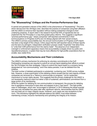 ​ ​ ​ ​ ​ ​ ​ ​ 11th Sept 2025
The "Bluewashing" Critique and the Promise-Performance Gap
A central and persistent criticism of the UNGC is the phenomenon of "bluewashing". This term,
which derives from the UN flag's color, describes the practice of companies using their affiliation
with the UNGC to enhance their reputation without making substantive changes to their
underlying practices. A report cited in the research found that 40% of signatories did not
implement the Ten Principles in a way that guided policy reforms. This suggests a significant
"promise-performance gap," where companies' self-reported commitments in their
Communications on Progress (CoPs) are not always aligned with their actual conduct.
The UNGC's primary accountability tool, the annual Communication on Progress (CoP) report,
has been a key target of this critique. Critics argue that the self-reported nature of these reports
and the lack of a stringent, independent verification process create "loopholes" that allow firms
to "untie their CSR performance from the claims made". The absence of an independent
oversight or enforcement apparatus means that accountability is largely driven by public and
reputational pressure, a system that may be more effective for high-profile corporations than for
smaller, less visible firms.
Accountability Mechanisms and Their Limitations
The UNGC's primary mechanism for enforcing its voluntary commitments is the CoP.
Participating companies are required to submit an annual report detailing their efforts to embed
the Ten Principles into their strategies. Failure to submit this report leads to a company being
designated as "non-communicating," and if the status persists, it can be delisted from the
initiative.
The total number of delisted participants is substantial, numbering over 19,000 across multiple
lists. However, a close examination of the delisting criteria reveals that the vast majority of these
companies are removed for a "failure to communicate on progress," not for systematic
misconduct or human rights abuses. This suggests that the primary challenge for the UNGC is
not necessarily malicious intent but rather a lack of sustained, administrative commitment from a
large portion of its membership.
While the system for delisting for non-communication is transparent, the process for delisting
due to egregious misconduct is less clear and appears to be a "last resort". The high-profile
case of Volkswagen, which was "encouraged to withdraw" in 2015 following the diesel scandal
and was only reinstated five years later after significant reforms, demonstrates that the UNGC
can and does act on major integrity issues. However, such cases are rare exceptions to the
norm. This dichotomy highlights the delicate balance the UNGC must strike between
maintaining a broad, inclusive membership and upholding the integrity of its mission.
Made with Google Gemini
Sept 2025
 