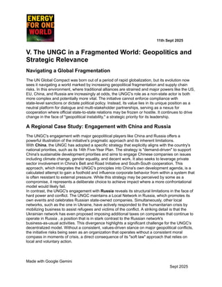 ​ ​ ​ ​ ​ ​ ​ ​ 11th Sept 2025
V. The UNGC in a Fragmented World: Geopolitics and
Strategic Relevance
Navigating a Global Fragmentation
The UN Global Compact was born out of a period of rapid globalization, but its evolution now
sees it navigating a world marked by increasing geopolitical fragmentation and supply chain
risks. In this environment, where traditional alliances are strained and major powers like the US,
EU, China, and Russia are increasingly at odds, the UNGC's role as a non-state actor is both
more complex and potentially more vital. The initiative cannot enforce compliance with
state-level sanctions or dictate political policy. Instead, its value lies in its unique position as a
neutral platform for dialogue and multi-stakeholder partnerships, serving as a nexus for
cooperation where official state-to-state relations may be frozen or hostile. It continues to drive
change in the face of "geopolitical instability," a strategic priority for its leadership.
A Regional Case Study: Engagement with China and Russia
The UNGC's engagement with major geopolitical players like China and Russia offers a
powerful illustration of the initiative's pragmatic approach and its inherent limitations.
With China, the UNGC has adopted a specific strategy that explicitly aligns with the country's
national priorities, such as its 14th Five-Year Plan. The strategy is "demand-driven" to support
China's sustainable development priorities and aims to engage Chinese companies on issues
including climate change, gender equality, and decent work. It also seeks to leverage private
sector involvement in China's Belt and Road Initiative and South-South cooperation. This
approach, which integrates the UNGC's principles into China's own development agenda, is a
calculated attempt to gain a foothold and influence corporate behavior from within a system that
is often resistant to external pressure. While this strategy may be perceived by some as a
compromise, it represents a deliberate choice to achieve impact where a more confrontational
model would likely fail.
In contrast, the UNGC's engagement with Russia reveals its structural limitations in the face of
hard power and conflict. The UNGC maintains a Local Network in Russia, which promotes its
own events and celebrates Russian state-owned companies. Simultaneously, other local
networks, such as the one in Ukraine, have actively responded to the humanitarian crisis by
mobilizing business to assist refugees and victims of the conflict. A striking detail is that the
Ukrainian network has even proposed imposing additional taxes on companies that continue to
operate in Russia , a position that is in stark contrast to the Russian network's
business-as-usual activities. This divergence highlights a significant challenge for the UNGC's
decentralized model. Without a consistent, values-driven stance on major geopolitical conflicts,
the initiative risks being seen as an organization that operates without a consistent moral
compass in moments of crisis, a direct consequence of its "soft law" approach that relies on
local and voluntary action.
Made with Google Gemini
Sept 2025
 