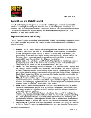 ​ ​ ​ ​ ​ ​ ​ ​ 11th Sept 2025
Current Scale and Global Footprint
The UN Global Compact has grown to become the world's largest corporate sustainability
initiative. According to recent figures, there are over 25,493 participants operating in 167
countries. This includes more than 17,000 companies and over 3,800 non-business signatories.
The organization maintains a global agency and a network of local agencies, or "Local
Networks," in each participating country.
Regional Relevance and Activity
The UN Global Compact’s relevance is demonstrated through the diverse and tailored activities
of its Local Networks, which adapt the initiative’s global principles to specific regional and
national contexts.
●​ Europe: The UN Global Compact has a strong presence in Europe, with the highest
number of participants and over 30 Local Networks. This is reflected in the fact that
Europe also has the highest number of annual Communication on Progress (CoP)
submissions. The organization is also actively engaged in policy advocacy within the
European Union, encouraging policymakers to uphold the ambition of corporate
sustainability laws like mandatory due diligence frameworks.
●​ United States: The U.S. has a Local Network. The organization maintains a presence
during key events, such as the UN General Assembly, where it hosts a UN Global
Compact Hub and events like the "Business Guide to UNGA 80".
●​ China: The UNGC's strategy in China is designed to be "demand-driven," aligning with
the country's national priorities, such as its 14th Five-Year Plan. This approach aims to
engage Chinese companies on issues like climate change, gender equality, and decent
work, while also leveraging private sector involvement in the Belt and Road Initiative and
South-South cooperation. China has been identified as the fastest-growing market for
the initiative in the Asia-Pacific region.
●​ ASEAN: The broader Asia region hosts more than 15 Local Networks. These networks
collaborate to address common issues at both regional and sub-regional levels. Recent
activities include bringing together Chinese and Indonesian private sectors to accelerate
progress on the Sustainable Development Goals (SDGs).
●​ India: The UN Global Compact Network India (UN GCNI) was the first Local Network
globally to be established with full legal recognition. It serves as a platform for Indian
businesses, academic institutions, and civil society organizations to work together on
responsible business practices.
●​ Russia: The Russian Federation has an active Local Network with 75 participants,
including large companies like Rosneft and Lukoil. The network focuses on promoting
the UNGC principles within the Russian business environment and interacting with
government authorities. It also organizes events, such as a seminar on "Business and
Indigenous Peoples of Russia" and celebrations of Russian state-owned companies.
●​ Latin America: The UNGC has Local Networks in numerous Latin American countries.
In 2024, a Global Compact Network Caribbean was launched, based in Barbados and
Made with Google Gemini
Sept 2025
 