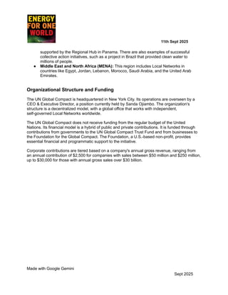 ​ ​ ​ ​ ​ ​ ​ ​ 11th Sept 2025
supported by the Regional Hub in Panama. There are also examples of successful
collective action initiatives, such as a project in Brazil that provided clean water to
millions of people.
●​ Middle East and North Africa (MENA): This region includes Local Networks in
countries like Egypt, Jordan, Lebanon, Morocco, Saudi Arabia, and the United Arab
Emirates.
Organizational Structure and Funding
The UN Global Compact is headquartered in New York City. Its operations are overseen by a
CEO & Executive Director, a position currently held by Sanda Ojiambo. The organization's
structure is a decentralized model, with a global office that works with independent,
self-governed Local Networks worldwide.
The UN Global Compact does not receive funding from the regular budget of the United
Nations. Its financial model is a hybrid of public and private contributions. It is funded through
contributions from governments to the UN Global Compact Trust Fund and from businesses to
the Foundation for the Global Compact. The Foundation, a U.S.-based non-profit, provides
essential financial and programmatic support to the initiative.
Corporate contributions are tiered based on a company's annual gross revenue, ranging from
an annual contribution of $2,500 for companies with sales between $50 million and $250 million,
up to $30,000 for those with annual gross sales over $30 billion.
Made with Google Gemini
Sept 2025
 