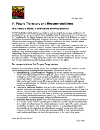 ​ ​ ​ ​ ​ ​ ​ ​ 11th Sept 2025
VI. Future Trajectory and Recommendations
The Financial Model: Commitment and Predictability
The UN Global Compact's operational model is a unique hybrid, funded by a combination of
contributions from governments to the UN Global Compact Trust Fund and from businesses to
the Foundation for the Global Compact. It is important to note that the UNGC does not receive
funding from the regular UN budget, a feature that ensures its independence but also creates a
reliance on private sector contributions. Corporate contributions are tiered based on annual
revenue, ranging from $2,500 to $30,000 for the largest companies.
This financial model is directly connected to the UNGC's high rate of non-compliance. The high
number of delisted companies, mostly for failure to communicate on progress , suggests that for
many participants, the "soft costs" of participation—the time and effort required for
reporting—may outweigh the perceived benefits. For the UNGC to achieve long-term financial
and strategic stability, it must demonstrate a clear and compelling return on investment for its
members beyond just reputational gains. This imperative is underscored by the broader UN
development system’s "Funding Compact," which seeks more "predictable and flexible funding"
from member states to ensure the successful achievement of the SDGs.
Recommendations for Proper Progression
Based on an analysis of its history, impact, and challenges, the UN Global Compact can take
several strategic steps to strengthen its integrity and accelerate its mission:
●​ Strengthening Accountability and Integrity: To directly address the "bluewashing"
critique and the promise-performance gap, the UNGC should evolve its Communication
on Progress (CoP) into a more rigorous and auditable system. This could involve
requiring third-party verification of key performance indicators related to human rights,
labor, and environmental impact. Moving away from a purely qualitative, self-reported
narrative would enhance the initiative's credibility and provide a stronger basis for holding
companies accountable.
●​ Leveraging Its Unique Position: In a world of increasing fragmentation, the UNGC's
greatest asset is its neutrality and convening power. It should double down on its role as a
platform for multi-stakeholder dialogue on complex issues where governments are often
unable to act alone. The UNGC can serve as a vital bridge, translating the scientific and
technical requirements of the climate agenda (e.g., the Science Based Targets initiative)
into actionable business strategies and policy recommendations.
●​ A Refined Membership Model: The UNGC should continue to build on the momentum of
its "Forward Faster" initiative by setting clear, ambitious, and time-bound expectations for
its members on critical issues like climate action and human rights. The explicit exclusion
of fossil fuel companies from certain climate initiatives is a valuable precedent that
demonstrates a more selective, principles-based approach can co-exist with a large,
inclusive membership. This hybrid model allows the UNGC to both maintain its broad
reach and demand higher standards from participants in the most critical areas.
Made with Google Gemini
Sept 2025
 