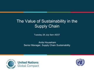 UN Global Compact -
Supply Chain Sustainability
3rd Advisory Group Meeting
Mexico City, Mexico
2-4 March 2011
The Value of Sustainability in the
Supply Chain
Tuesday 28 July 9am AEST
Anita Househam
Senior Manager, Supply Chain Sustainability
 