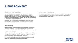 3. ENVIRONMENT
ASSESMENT, POLICY AND GOALS
Maintpartner is active in industrial service business and does not
manufacture goods. Therefore our direct environmental impact is
relatively small. Our goal is to minimize our environmental impact and to
burden the environment as little as possible. We also help our customers
to improve their environmental impact.
We require also our contractors and suppliers to comply with these
principles. It is a prerequisite to be accepted as approved supplier.
IMPLEMENTATION
• We minimize the environmental impact of our work by improving our
operations. We burden the environment as little as possible e.g. by
decreasing our own and our customers’ use of natural reserves, such as
energy and raw materials.
• We pay special attention to energy efficiency related issues and utilize
the improvement proposals made by our personnel by converting them
into concrete actions for the benefit of our customers.
• As a decentralized organization we focus on avoiding unnecessary
travels and thereby reduce our environmental impact.
MEASUREMENT OF OUTCOMES
We follow the number of environmental deviations and carry out analysis of
environmental aspects at our sites. We follow improvement proposals of
energy/environment related topics.
 