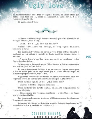 195
es extremadamente bajo. Pero de alguna manera, la única chica que
podría estar bien con él, acaba de atravesar el salón por él. Y a él
realmente le gusta ella.
Te gusto, Miles Archer.
—Corbin se enteró —digo mientras tomo lo que se ha convertido en
mi lugar habitual junto a Cap.
—Uh-oh —dice él—. ¿El chico aún está vivo?
Asiento. —Por ahora. Sin embargo, no estoy segura de cuánto
tiempo va a durar.
Las puertas del vestíbulo se abren, y veo a Dillon entrar. Se quita el
sombrero de su cabeza y sacude la lluvia mientras camina hacia el
ascensor.
—A veces desearía que los vuelos que envío se estrellaran —dice
Cap, mirando a Dillon.
Supongo que a Cap no le gusta Dillon, tampoco. Estoy empezando a
sentirme un poco mal por Dillon.
Él nos ve justo antes de llegar a los ascensores. Cap se mueve para
pulsar el botón, pero Dillon llega antes que él. —Soy bastante capaz de
buscar mi propio ascensor, viejo —dice.
Vagamente recuerdo haber tenido un breve pensamiento hace diez
segundos acerca de Dillon y cómo sentía lástima por él. Me retracto.
Dillon me mira y guiña un ojo. —¿Qué haces, Tate?
—Lavando elefantes —digo con cara seria.
Dillon me lanza una mirada confusa, en absoluto comprendiendo mi
respuesta aleatoria.
—Si no quieres una respuesta sarcástica —le dice Cap—, no hagas
una pregunta estúpida.
Las puertas del ascensor se abren, y Dillon nos rueda los ojos antes
de entrar al ascensor.
Cap rueda los ojos en mi dirección, y sonríe. Sostiene la palma de su
mano hacia arriba, y yo choco los cincos con él.
 