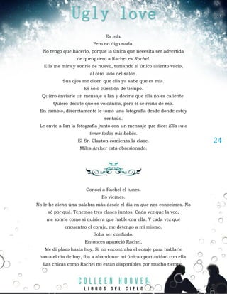 24
Es mía.
Pero no digo nada.
No tengo que hacerlo, porque la única que necesita ser advertida
de que quiero a Rachel es Rachel.
Ella me mira y sonríe de nuevo, tomando el único asiento vacío,
al otro lado del salón.
Sus ojos me dicen que ella ya sabe que es mía.
Es sólo cuestión de tiempo.
Quiero enviarle un mensaje a Ian y decirle que ella no es caliente.
Quiero decirle que es volcánica, pero él se reiría de eso.
En cambio, discretamente le tomo una fotografía desde donde estoy
sentado.
Le envío a Ian la fotografía junto con un mensaje que dice: Ella va a
tener todos mis bebés.
El Sr. Clayton comienza la clase.
Miles Archer está obsesionado.
Conocí a Rachel el lunes.
Es viernes.
No le he dicho una palabra más desde el día en que nos conocimos. No
sé por qué. Tenemos tres clases juntos. Cada vez que la veo,
me sonríe como si quisiera que hable con ella. Y cada vez que
encuentro el coraje, me detengo a mí mismo.
Solía ser confiado.
Entonces apareció Rachel.
Me di plazo hasta hoy. Si no encontraba el coraje para hablarle
hasta el día de hoy, iba a abandonar mi única oportunidad con ella.
Las chicas como Rachel no están disponibles por mucho tiempo.
 