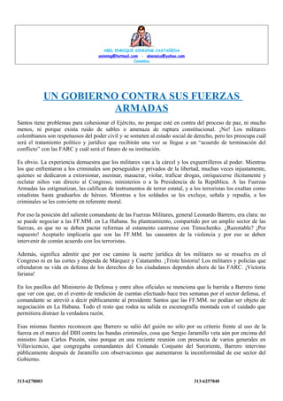 ABEL ENRIQUE SINNING CASTAÑEDA
asinning@hotmail.com - abensica@yahoo.com
Colombia

UN GOBIERNO CONTRA SUS FUERZAS
ARMADAS
Santos tiene problemas para cohesionar el Ejército, no porque esté en contra del proceso de paz, ni mucho
menos, ni porque exista ruido de sables o amenaza de ruptura constitucional. ¡No! Los militares
colombianos son respetuosos del poder civil y se someten al estado social de derecho, pero les preocupa cuál
será el tratamiento político y jurídico que recibirán una vez se llegue a un “acuerdo de terminación del
conflicto” con las FARC y cuál será el futuro de su institución.
Es obvio. La experiencia demuestra que los militares van a la cárcel y los exguerrilleros al poder. Mientras
los que enfrentaron a los criminales son perseguidos y privados de la libertad, muchas veces injustamente,
quienes se dedicaron a extorsionar, asesinar, masacrar, violar, traficar drogas, enriquecerse ilícitamente y
reclutar niños van directo al Congreso, ministerios o a la Presidencia de la República. A las Fuerzas
Armadas las estigmatizan, las califican de instrumentos de terror estatal, y a los terroristas los exaltan como
estadistas hasta graduarlos de héroes. Mientras a los soldados se les excluye, señala y repudia, a los
criminales se les convierte en referente moral.
Por eso la posición del saliente comandante de las Fuerzas Militares, general Leonardo Barrero, era clara: no
se puede negociar a las FF.MM. en La Habana. Su planteamiento, compartido por un amplio sector de las
fuerzas, es que no se deben pactar reformas al estamento castrense con Timochenko. ¿Razonable? ¡Por
supuesto! Aceptarlo implicaría que son las FF.MM. las causantes de la violencia y por eso se deben
intervenir de común acuerdo con los terroristas.
Además, significa admitir que por ese camino la suerte jurídica de los militares no se resuelva en el
Congreso ni en las cortes y dependa de Márquez y Catatumbo. ¡Triste historia! Los militares y policías que
ofrendaron su vida en defensa de los derechos de los ciudadanos dependen ahora de las FARC. ¡Victoria
fariana!
En los pasillos del Ministerio de Defensa y entre altos oficiales se menciona que la barrida a Barrero tiene
que ver con que, en el evento de rendición de cuentas efectuado hace tres semanas por el sector defensa, el
comandante se atrevió a decir públicamente al presidente Santos que las FF.MM. no podían ser objeto de
negociación en La Habana. Todo el resto que rodea su salida es escenografía montada con el cuidado que
permitiera distraer la verdadera razón.
Esas mismas fuentes reconocen que Barrero se salió del guión no sólo por su criterio frente al uso de la
fuerza en el marco del DIH contra las bandas criminales, cosa que Sergio Jaramillo veta aún por encima del
ministro Juan Carlos Pinzón, sino porque en una reciente reunión con presencia de varios generales en
Villavicencio, que congregaba comandantes del Comando Conjunto del Suroriente, Barrero intervino
públicamente después de Jaramillo con observaciones que aumentaron la inconformidad de ese sector del
Gobierno.

313-6278003

313-6257840

 