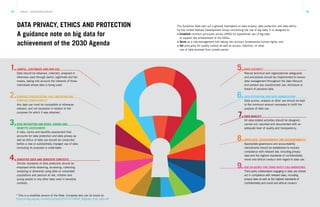 34 35TRACK 2 – ECOSYSTEM CATALYST
DATA PRIVACY, ETHICS AND PROTECTION
A guidance note on big data for
achievement of the 2030 Agenda
The Guidance Note sets out a general framework on data privacy, data protection and data ethics
for the United Nations Development Group concerning the use of big data. It is designed to:
> Establish common principles across UNDG for operational use of big data
to support the achievement of the SDGs;
> Serve as a risk-management tool taking into account fundamental human rights; and
> Set principles for quality control as well as access, retention, or other
use of data received from private sector.
* This is a modified version of the Note. Complete text can be found at:
https://undg.org/wp-content/uploads/2017/11/UNDG_BigData_final_web.pdf
1. 5.
6.
7.
8.
9.
2.
3.
4.
LAWFUL, LEGITIMATE AND FAIR USE
Data should be obtained, collected, analysed or
otherwise used through lawful, legitimate and fair
means, taking into account the interests of those
individuals whose data is being used.
DATA SECURITY
Robust technical and organizational safeguards
and procedures should be implemented to ensure
data management throughout the data lifecycle
and prevent any unauthorized use, disclosure or
breach of personal data.
DATA RETENTION AND DATA MINIMIZATION
Data access, analysis or other use should be kept
to the minimum amount necessary to fulfill the
purpose of data use.
DATA QUALITY
All data-related activities should be designed,
carried out, reported and documented with an
adequate level of quality and transparency.
OPEN DATA, TRANSPARENCY AND ACCOUNTABILITY
Appropriate governance and accountability
mechanisms should be established to monitor
compliance with relevant law, including privacy
laws and the highest standards of confidentiality,
moral and ethical conduct with regard to data use.
DUE DILIGENCE FOR THIRD PARTY COLLABORATORS
Third party collaborators engaging in data use should
act in compliance with relevant laws, including
privacy laws as well as the highest standards of
confidentiality and moral and ethical conduct.
PURPOSE SPECIFICATION, USE LIMITATION AND
PURPOSE COMPATIBILITY
Any data use must be compatible or otherwise
relevant, and not excessive in relation to the
purposes for which it was obtained.
RISK MITIGATION AND RISKS, HARMS AND
BENEFITS ASSESSMENT
A risks, harms and benefits assessment that
accounts for data protection and data privacy as
well as ethics of data use should be conducted
before a new or substantially changed use of data
(including its purpose) is undertaken.
SENSITIVE DATA AND SENSITIVE CONTEXTS
Stricter standards of data protection should be
employed while obtaining, accessing, collecting,
analysing or otherwise using data on vulnerable
populations and persons at risk, children and
young people or any other data used in sensitive
contexts.
 