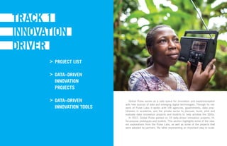 Global Pulse serves as a safe space for innovation and experimentation
with new sources of data and emerging digital technologies. Through its net-
work of Pulse Labs it works with UN agencies, governments, data prac-
titioners in academia, and the private sector to discover, build, pilot and
evaluate data innovation projects and toolkits to help achieve the SDGs.
In 2017, Global Pulse worked on 22 data-driven innovation projects, fit-
for-purpose prototypes and toolkits. This section highlights some of the new-
est explorations from the Pulse Labs, as well as some of the projects that
were adopted by partners, the latter representing an important step to scale.
PROJECT LIST
DATA–DRIVEN
INNOVATION
PROJECTS
DATA–DRIVEN
INNOVATION TOOLS 	
>
>
>
 