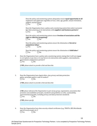 UN Global Pulse Questionnaire for Prospective Technology Partners - to be completed by Prospective Technology Partners.
Sample (2015)
10	
Does	the	policy	and	monitoring	system	adequately	ensure	equal	opportunity	to	all	
employees	and	applicants	regardless	of	race,	color,	age,	gender,	sexual	orientation,	
religion,	marital	status?	
	Yes	 	 	No	
Does	the	Organisation	have	a	policy	and	a	monitoring	system	that	seeks	to	promote	
fair	labor	practices	in	its	interactions	with	suppliers	and	business	partners?	
	Yes	 	 	No	
Does	the	policy	and	monitoring	system	ensure	freedom	of	association	and	the	
right	to	collective	bargaining?	
	Yes	 	 	No	
Does	the	policy	and	monitoring	system	ensure	the	elimination	of	forced	or	
compulsory	labor?	
	Yes	 	 	No	
Does	the	policy	and	monitoring	system	ensure	the	elimination	of	child	labor?	
	Yes	 	 	No	
2. Does	the	Organisation	have	a	policy	and	a	monitoring	system	stating	that	it	will	not	engage
in	corruption	at	any	time	or	in	any	form	in	its	interaction	with	suppliers,	intermediaries,
governments	and	business	partners?
	Yes	 	 	No	
If	YES,	please	attach	or	provide	a	link	and	describe:	
3. Does	the	Organisation	have	digital ethics,	data privacy	and	data	protection
policy,	principles	and/or	code	of	conduct?
	Yes	 	 	No	
If	YES,	please	attach	or	provide	a	link	and	describe:	
If	NO,	please	indicate	if	the	Organisation	is	part	of	any	group,	organization,	association	that	
promotes	and	establishes	principles,	standards	and	guidelines	on	ethic,	sustainability,	
environmental	principles,	including	privacy	and	data	protection	standards:	
	Yes	 	 	No	
If	YES,	please	specify:	
4. Does	the	Organisation	have	data	security	related	certificates	(e.g.,	TRUSTe,	BPA	Worldwide
and	ePrivacyconsult,	etc.)?
	Yes	 	No	
 