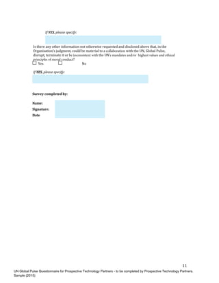 UN Global Pulse Questionnaire for Prospective Technology Partners - to be completed by Prospective Technology Partners.
Sample (2015)
11	
If	YES,	please	specify:	
Is	there	any	other	information	not	otherwise	requested	and	disclosed	above	that,	in	the	
Organisation’s	judgment,	could	be	material	to	a	collaboration with	the	UN,	Global	Pulse,	
disrupt,	terminate	it	or	be inconsistent with the	UN's mandates and/or highest values and ethical
principles of moral conduct?		
	Yes	 	 	No	
If	YES,	please	specify:	
Survey	completed	by:	
Name:	
Signature:	
Date	
 