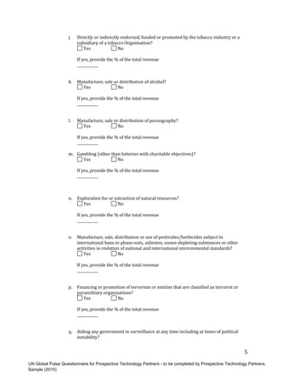 UN Global Pulse Questionnaire for Prospective Technology Partners - to be completed by Prospective Technology Partners.
Sample (2015)
5	
j. Directly	or	indirectly	endorsed,	funded	or	promoted	by	the	tobacco	industry	or	a
subsidiary	of	a	tobacco	Organisation?
	Yes	 	No	
If	yes,	provide	the	%	of	the	total	revenue	
____________	
k. Manufacture,	sale	or	distribution	of	alcohol?
	Yes	 	No	
If	yes,	provide	the	%	of	the	total	revenue	
____________	
l. Manufacture,	sale	or	distribution	of	pornography?
	Yes	 	No	
If	yes,	provide	the	%	of	the	total	revenue	
____________	
m. Gambling	(other	than	lotteries	with	charitable	objectives)?
	Yes	 	No	
If	yes,	provide	the	%	of	the	total	revenue	
____________	
n. Exploration	for	or	extraction	of	natural	resources?
	Yes	 	No	
If	yes,	provide	the	%	of	the	total	revenue	
____________	
o. Manufacture,	sale,	distribution	or	use	of	pesticides/herbicides	subject	to
international	bans	or	phase-outs,	asbestos,	ozone-depleting	substances	or	other
activities	in	violation	of	national	and	international	environmental	standards?
	Yes	 	No	
If	yes,	provide	the	%	of	the	total	revenue	
____________	
p. Financing	or	promotion	of	terrorism	or	entities	that	are	classified	as	terrorist	or
paramilitary	organizations?
	Yes	 	No	
If	yes,	provide	the	%	of	the	total	revenue	
____________	
q. Aiding	any	government	in	surveillance	at	any	time	including	at	times	of	political
instability?
 