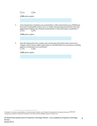 8	
	Yes	 	 	No	
If	YES,	please	explain:	
3. Is	the	Organisation	included	in	any	sustainability	or	ESG-related	indices	(e.g.	FTSE4Good,
Dow	Jones	Sustainability	Indexes,	etc.),	or	similar	national/regional	initiatives?	Does	the
Organisation	abide	by	any	voluntary	sustainability	or	ethical	principles	or	guidelines1?
	Yes	 	 	No	
If	YES,	please	explain:	
4. Does	the	Organisation	have	a	policy	and	a	monitoring	system	that	seeks	to	prevent	or
mitigate	adverse	human	rights	impacts	that	are	directly	linked	to	its	operations,	including
impacts	to	which	it	has	not	contributed?
	Yes	 	 	No	
If	YES,	please	explain:	
1	Examples	of	voluntary	sustainability	or	ethical	principles	include:	e.g.	Principles	for	Responsible	Investment,	Extractive	Industries	
Transparency	Initiative,	Voluntary	Principles	on	Security	and	Human	Rights,	Equator	Principles	etc.	
UN Global Pulse Questionnaire for Prospective Technology Partners - to be completed by Prospective Technology
Partners.
Sample (2015)
 