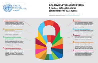 DATA PRIVACY, ETHICS AND PROTECTION
A guidance note on big data for
achievement of the 2030 Agenda
* This is a modified version of the Guidance Note developed by UN Global Pulse for the United Nations
Development Group. Complete text can be found at: http://bit.ly/DataPrivacyUNDGGuidanceNote
1.
2.
3.
4.
LAWFUL, LEGITIMATE AND FAIR USE
Data should be obtained, collected, analysed or
otherwise used through lawful, legitimate and fair
means, taking into account the interests of those
individuals whose data is being used.
PURPOSE SPECIFICATION, USE LIMITATION AND
PURPOSE COMPATIBILITY
Any data use must be compatible or otherwise
relevant, and not excessive in relation to the
purposes for which it was obtained.
RISK MITIGATION AND RISKS, HARMS AND
BENEFITS ASSESSMENT
A risks, harms and benefits assessment that
accounts for data protection and data privacy as
well as ethics of data use should be conducted
before a new or substantially changed use of data
(including its purpose) is undertaken.
SENSITIVE DATA AND SENSITIVE CONTEXTS
Stricter standards of data protection should be
employed while obtaining, accessing, collecting,
analysing or otherwise using data on vulnerable
populations and persons at risk, children and
young people or any other data used in sensitive
contexts.
5.
6.
7.
8.
9.
DATA SECURITY
Robust technical and organizational safeguards
and procedures should be implemented to ensure
data management throughout the data lifecycle
and prevent any unauthorized use, disclosure or
breach of personal data.
DATA RETENTION AND DATA MINIMIZATION
Data access, analysis or other use should be kept
to the minimum amount necessary to fulfill the
purpose of data use.
DATA QUALITY
All data-related activities should be designed,
carried out, reported and documented with an
adequate level of quality and transparency.
OPEN DATA, TRANSPARENCY AND ACCOUNTABILITY
Appropriate governance and accountability
mechanisms should be established to monitor
compliance with relevant law, including privacy
laws and the highest standards of confidentiality,
moral and ethical conduct with regard to data use.
DUE DILIGENCE FOR THIRD PARTY COLLABORATORS
Third party collaborators engaging in data use should
act in compliance with relevant laws, including
privacy laws as well as the highest standards of
confidentiality and moral and ethical conduct.
 
