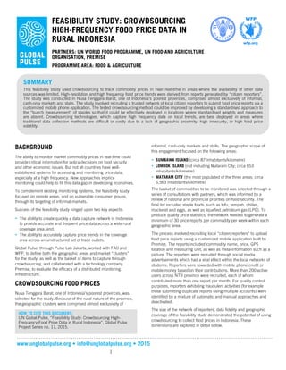 www.unglobalpulse.org • info@unglobalpulse.org • 2015
1
FEASIBILITY STUDY: CROWDSOURCING
HIGH-FREQUENCY FOOD PRICE DATA IN
RURAL INDONESIA
PARTNERS: UN WORLD FOOD PROGRAMME, UN FOOD AND AGRICULTURE
ORGANISATION, PREMISE
PROGRAMME AREA: FOOD & AGRICULTURE
BACKGROUND
The ability to monitor market commodity prices in real-time could
provide critical information for policy decisions on food security
and other economic issues. But not all countries have well-
established systems for accessing and monitoring price data,
especially at a high frequency. New approaches in price
monitoring could help to fill this data gap in developing economies.
To complement existing monitoring systems, the feasibility study
focused on remote areas, and on vulnerable consumer groups,
through its targeting of informal markets.
Success of the feasibility study hinged upon two key aspects:
• The ability to create quickly a data capture network in Indonesia
to provide accurate and frequent price data across a wide rural
coverage area; and,
• The ability to accurately capture price trends in the coverage
area across an unstructured set of trade outlets.
Global Pulse, through Pulse Lab Jakarta, worked with FAO and
WFP, to define both the geographic areas and market “clusters”
for the study, as well as the basket of items to capture through
crowdsourcing, and collaborated with a technology company,
Premise, to evaluate the efficacy of a distributed monitoring
infrastructure.
CROWDSOURCING FOOD PRICES
Nusa Tenggara Barat, one of Indonesia’s poorest provinces, was
selected for the study. Because of the rural nature of the province,
the geographic clusters were comprised almost exclusively of
informal, cash-only markets and stalls. The geographic scope of
this engagement focused on the following areas:
• SUMBAWA ISLAND (circa 87 inhabitants/kilometre)
• LOMBOK ISLAND (not including Mataram City; circa 653
inhabitants/kilometre)
• MATARAM CITY (the most populated of the three areas; circa
6,563 inhabitants/kilometre)
The basket of commodities to be monitored was selected through a
series of consultations with partners, which was informed by a
review of national and provincial priorities on food security. The
final list included staple foods, such as tofu, tempeh, chilies,
mackerel and eggs, as well as liquefied petroleum gas (LPG). To
produce quality price statistics, the network needed to generate a
minimum of 30 price reports per commodity per week within each
geographic area.
The process involved recruiting local “citizen reporters” to upload
food price reports using a customized mobile application built by
Premise. The reports included commodity name, price, GPS
location and measuring unit, as well as meta-information such as a
picture. The reporters were recruited through social media
advertisements which had a viral effect within the local networks of
students. Reporters were rewarded with mobile phone credit or
mobile money based on their contributions. More than 200 active
users across NTB province were recruited, each of whom
contributed more than one report per month. For quality control
purposes, reporters exhibiting fraudulent activities (for example
those submitting duplicate reports using multiple accounts) were
identified by a mixture of automatic and manual approaches and
deactivated.
The size of the network of reporters, data fidelity and geographic
coverage of the feasibility study demonstrated the potential of using
crowdsourcing to collect food prices in Indonesia. These
dimensions are explored in detail below.
SUMMARY
This feasibility study used crowdsourcing to track commodity prices in near real-time in areas where the availability of other data
sources was limited. High-resolution and high frequency food price trends were derived from reports generated by “citizen reporters”.
The study was conducted in Nusa Tenggara Barat, one of Indonesia’s poorest provinces, comprised almost exclusively of informal,
cash-only markets and stalls. The study involved recruiting a trusted network of local citizen reporters to submit food price reports via a
customized mobile phone application. The tested crowdsourcing method could be improved by developing a standardised approach to
the “bunch measurement” of staples so that it could be effectively deployed in locations where standardised weights and measures
are absent. Crowdsourcing technologies, which capture high frequency data on local trends, are best deployed in areas where
traditional data collection methods are difficult or costly due to a lack of geographic proximity, high insecurity, or high food price
volatility.
HOW TO CITE THIS DOCUMENT:
UN Global Pulse, “Feasibility Study: Crowdsourcing High-
Frequency Food Price Data in Rural Indonesia”, Global Pulse
Project Series no. 17, 2015.
 