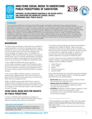 www.unglobalpulse.org • info@unglobalpulse.org • 2014 1
ANALYSING SOCIAL MEDIA TO UNDERSTAND
PUBLIC PERCEPTIONS OF SANITATION
PARTNERS: UN MILLENNIUM CAMPAIGN & THE WATER SUPPLY
AND SANITATION COLLABORATIVE COUNCIL (WSSCC)
PROGRAMME AREA: PUBLIC HEALTH
BACKGROUND
The Water Supply and Sanitation Collaborative Council (WSSCC) is
a global organization committed to promoting sanitation, hygiene
and water access as a human right. WSSCC works with vulnerable
communities, governments and small-scale entrepreneurs to
improve sanitation and hygiene at scale. The UN Millennium
Campaign (UNMC) have worked with UN partners and key global
constituencies, such as civil society, parliamentarians, faith groups
and youth since 2002 to inspire people around the world to take
action for the achievement of the Millennium Development Goals.
In 2013, UNMC and WSSCC were asked to develop a
communications campaign to support the UN Deputy Secretary-
General’s Call to Action on Sanitation, aiming to break the silence
around open defecation and expand public engagement around
this issue to improve numbers of citizens with access to improved
sanitation.
In this context, UNMC and WSSCC wanted to understand the
baseline public engagement level, and to have a mechanism in
place to monitor and evaluate their advocacy and communication
efforts when the campaign launched.
UNMC and WSSCC partnered with Global Pulse to conduct a
baseline analysis of the global discourse on social media about
sanitation to understand general perceptions of sanitation to shape
the campaign, and for monitoring changes in public perceptions
during the campaign.
USING SOCIAL MEDIA DATA FOR INSIGHTS
ON PUBLIC PERCEPTIONS
In order to understand public perceptions on sanitation as
expressed on social media, Global Pulse filtered Twitter to extract
relevant conversations that could then be quantified.
A comprehensive list of keywords and phrases was developed in
collaboration with UNMC and WSSCC. Tweets containing a
combination of words from this taxonomy were most likely to be
relevant to the topic of sanitation (for example, the words ‘unclean’
or ‘contaminated’ in a tweet with ‘sewage’ or ‘pit toilet’). The
taxonomy was used to filter English language tweets about
sanitation posted from January 2011 to December 2013.
In order to measure the volume of tweets about different topics
related to sanitation, relevant tweets were then filtered into five
categories defined by UNMC and WSSCC:
1. Health (Cholera1
)
2. Human Rights
3. Gender
4. Policy and Governance
5. General Interest2
Social media data analysis was conducted using Crimson Hexagon
ForSight, a social data analytics platform. The following analyses
were performed on the extracted tweets:
• Overall trends: Measuring daily, monthly and yearly volumes
from January 2011 to December 2013
• Category trends and correlations: Analysing tweet volumes over
time, inferring causes of significant spikes (e.g. events,
campaigns and key influencers)
• Correlations: Identifying correlations between categories in order
to understand if topics are closely related in public
conversations, which could potentially improve and target
communication campaigns
1
Cholera was selected as a sub-category of ‘Health,’ which was necessary
because of the large quantity of tweets about cholera during the 2013
outbreaks in Mexico and Nigeria and continued social media discourse
about cholera in Haiti
2
This category contains all sanitation related tweets not included in the four
other categories.
SUMMARY
The United Nations Millennium Campaign and the Water Supply and Sanitation Collaborative Council partnered to deliver a
comprehensive advocacy and communication drive on sanitation. Their efforts were in support of the UN Deputy Secretary General’s
Call to Action on Sanitation to increase the number of people with access to better sanitation. Global Pulse provided an analysis of
social media in order to provide insight on the baseline of public engagement, and explore ways to monitor a new sanitation campaign.
Using a custom keyword taxonomy, English language tweets from January 2011 to December 2013 were extracted, sorted into
categories and analysed. The study showed that 33 percent of the relevant tweets focused on cholera. Excluding cholera-related
conversations, tweets were mainly in the context of human rights, followed by health and policy and governance. The analysis also
revealed increasing public engagement around gender and sanitation. By showing how the volume and content of public discourse
around sanitation changed over time, the study provided a baseline that could be used to monitor the effectiveness and reach of a
communications campaign in real-time using social media analytics.
HOW TO CITE THIS DOCUMENT:
UN Global Pulse, 'Analysing Social Media Conversations to
Understand Public Perceptions of Sanitation', Global Pulse
Project Series, no.5, 2014.
 