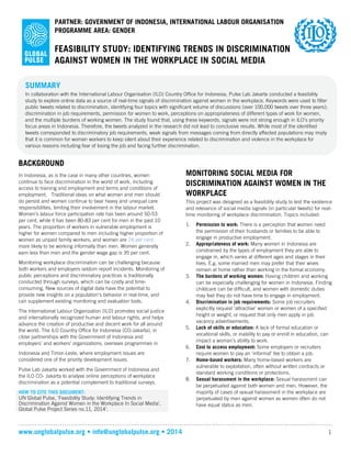 www.unglobalpulse.org • info@unglobalpulse.org • 2014 1
FEASIBILITY STUDY: IDENTIFYING TRENDS IN DISCRIMINATION
AGAINST WOMEN IN THE WORKPLACE IN SOCIAL MEDIA
PARTNER: GOVERNMENT OF INDONESIA, INTERNATIONAL LABOUR ORGANISATION
PROGRAMME AREA: GENDER
BACKGROUND
In Indonesia, as is the case in many other countries, women
continue to face discrimination in the world of work, including
access to training and employment and terms and conditions of
employment. Traditional ideas on what women and men should
do persist and women continue to bear heavy and unequal care
responsibilities, limiting their involvement in the labour market.
Women’s labour force participation rate has been around 50-53
per cent, while it has been 80-83 per cent for men in the past 10
years. The proportion of workers in vulnerable employment is
higher for women compared to men including higher proportion of
women as unpaid family workers, and women are 24 percent more
likely to be working informally than men. Women generally earn
less than men and the gender wage gap is 35 per cent.
Monitoring workplace discrimination can be challenging because
both workers and employers seldom report incidents. Monitoring of
public perceptions and discriminatory practices is traditionally
conducted through surveys, which can be costly and time-
consuming. New sources of digital data have the potential to
provide new insights on a population’s behavior in real-time, and
can supplement existing monitoring and evaluation tools.
The International Labour Organization (ILO) promotes social justice
and internationally recognized human and labour rights, and helps
advance the creation of productive and decent work for all around
the world. The ILO Country Office for Indonesia (CO-Jakarta), in
close partnerships with the Government of Indonesia and
employers’ and workers’ organizations, oversees programmes in
Indonesia and Timor-Leste, where employment issues are
considered one of the priority development issues.
Pulse Lab Jakarta worked with the Government of Indonesia and
the ILO CO- Jakarta to analyse online perceptions of workplace
discrimination as a potential complement to traditional surveys.
MONITORING SOCIAL MEDIA FOR
DISCRIMINATION AGAINST WOMEN IN THE
WORKPLACE
This project was designed as a feasibility study to test the existence
and relevance of social media signals (in particular tweets) for real-
time monitoring of workplace discrimination. Topics included:
1. Permission to work: There is a perception that women need
the permission of their husbands or families to be able to
engage in productive employment.
2. Appropriateness of work: Many women in Indonesia are
constrained by the types of employment they are able to
engage in, which varies at different ages and stages in their
lives. E.g. some married men may prefer that their wives
remain at home rather than working in the formal economy.
3. The burdens of working women: Having children and working
can be especially challenging for women in Indonesia. Finding
childcare can be difficult, and women with domestic duties
may feel they do not have time to engage in employment.
4. Discrimination in job requirements: Some job recruiters
explicitly request ‘attractive’ women or women of a specified
height or weight, or request that only men apply in job
vacancy advertisements.
5. Lack of skills or education: A lack of formal education or
vocational skills, or inability to pay or enroll in education, can
impact a woman’s ability to work.
6. Cost to access employment: Some employers or recruiters
require women to pay an ‘informal’ fee to obtain a job.
7. Home-based workers: Many home-based workers are
vulnerable to exploitation, often without written contracts or
standard working conditions or protections.
8. Sexual harassment in the workplace: Sexual harassment can
be perpetuated against both women and men. However, the
majority of cases of sexual harassment in the workplace are
perpetuated by men against women as women often do not
have equal status as men.
SUMMARY
In collaboration with the International Labour Organisation (ILO) Country Office for Indonesia, Pulse Lab Jakarta conducted a feasibility
study to explore online data as a source of real-time signals of discrimination against women in the workplace. Keywords were used to filter
public tweets related to discrimination, identifying four topics with significant volume of discussions (over 100,000 tweets over three years);
discrimination in job requirements, permission for women to work, perceptions on appropriateness of different types of work for women,
and the multiple burdens of working women. The study found that, using these keywords, signals were not strong enough in ILO’s priority
focus areas in Indonesia. Therefore, the tweets analyzed in the research did not lead to conclusive results. While most of the identified
tweets corresponded to discriminatory job requirements, weak signals from messages coming from directly affected populations may imply
that it is common for women workers to keep silent about their experience related to discrimination and violence in the workplace for
various reasons including fear of losing the job and facing further discrimination.
HOW TO CITE THIS DOCUMENT:
UN Global Pulse, 'Feasibility Study: Identifying Trends in
Discrimination Against Women in the Workplace In Social
Media', Global Pulse Project Series no.11, 2014'.
 