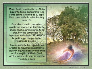 Maria José rompió a llorar. Al día siguiente fue al cementerio y se sentó sobre la tumba de su papá, lloro como nadie lo había hecho y susurró:  Papá ahora puedo comprobar cuanto me amabas, yo también te amaba mucho aunque nunca te lo dije. Por eso comprendo la importancia de decir “TE AMO” y te pediría perdón por haber guardado silencio. En ese instante las copas de los árboles se movieron suavemente, cayeron algunas flores y una brisa rozó la mejilla de Maria José. Alzó la mirada al cielo, se levantó y caminó a casa. 