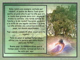 Este relato era siempre contado por randolf, el padre de Maria José quien sentía un gran afecto por la niña que era la razón mas grande para vivir, según el mismo lo contaba. Una tarde estaba mi familia y la de randolf haciendo un picnic a la orilla de una laguna cercana a la casa. La niña entablo una conversación con su papa, los demás escuchamos. Papi cuando cumpla 15 años. ¿cuál será tu regalo?. Pero mi amor si apenas tienes diez añitos. ¿no te parece que falta mucho para esa fecha? Bueno papi, tu siempre dices que el tiempo pasa volando, aunque yo nunca lo he visto por aquí. 