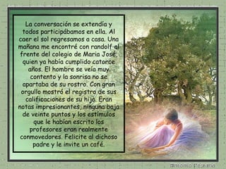 La conversación se extendía y todos participábamos en ella. Al caer el sol regresamos a casa. Una mañana me encontré con randolf al frente del colegio de Maria José, quien ya había cumplido catorce años. El hombre se veía muy contento y la sonrisa no se apartaba de su rostro. Con gran orgullo mostró el registro de sus calificaciones de su hija. Eran notas impresionantes, ninguna baja de veinte puntos y los estímulos que le habían escrito los profesores eran realmente conmovedores. Felicite al dichoso padre y le invite un café. 