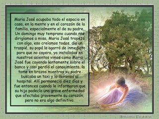 Maria José ocupaba todo el espacio en casa, en la mente y en el corazón de la familia, especialmente el de su padre. Un domingo muy temprano cuando nos dirigíamos a misa, Maria José tropezó con algo, eso creíamos todos, dio un traspié, su papá la agarró de inmediato para que no cayera, ya instalados en nuestros asientos vimos como Maria José fue cayendo lentamente sobre el banco y casi perdió el conocimiento, la tome en brazos mientras su padre buscaba un taxi y la llevamos al hospital. Allí permaneció diez días y fue entonces cuando le informaron que su hija padecía una grave enfermedad que afectaba gravemente su corazón, pero no era algo definitivo. 