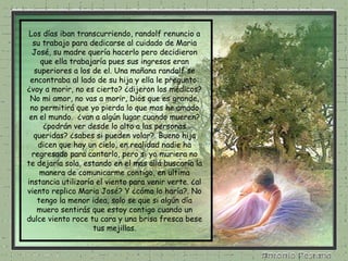 Los días iban transcurriendo, randolf renuncio a su trabajo para dedicarse al cuidado de Maria José, su madre quería hacerlo pero decidieron que ella trabajaría pues sus ingresos eran superiores a los de el. Una mañana randolf se encontraba al lado de su hija y ella le pregunto: ¿voy a morir, no es cierto? ¿dijeron los médicos? No mi amor, no vas a morir, Dios que es grande, no permitirá que yo pierda lo que mas he amado en el mundo.  ¿van a algún lugar cuando mueren? ¿podrán ver desde lo alto a las personas queridas? ¿sabes si pueden volar?. Bueno hija dicen que hay un cielo, en realidad nadie ha regresado para contarlo, pero si yo muriera no te dejaría sola, estando en el mas allá buscaría la manera de comunicarme contigo, en ultima instancia utilizaría el viento para venir verte. ¿al viento replico Maria José? Y ¿cómo lo haría?. No tengo la menor idea, solo se que si algún día muero sentirás que estoy contigo cuando un dulce viento roce tu cara y una brisa fresca bese tus mejillas. 