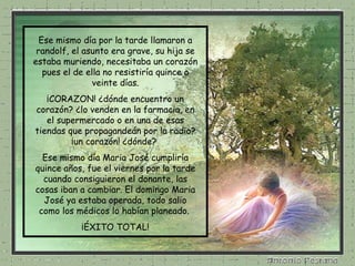 Ese mismo día por la tarde llamaron a randolf, el asunto era grave, su hija se estaba muriendo, necesitaba un corazón pues el de ella no resistiría quince o veinte días. ¡CORAZON! ¿dónde encuentro un corazón? ¿lo venden en la farmacia, en el supermercado o en una de esas tiendas que propagandeán por la radio? ¡un corazón! ¿dónde?  Ese mismo día Maria José cumpliría quince años, fue el viernes por la tarde cuando consiguieron el donante, las cosas iban a cambiar. El domingo Maria José ya estaba operada, todo salio como los médicos lo habían planeado.  ¡ÉXITO TOTAL! 