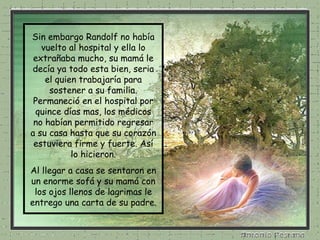 Sin embargo Randolf no había vuelto al hospital y ella lo extrañaba mucho, su mamá le decía ya todo esta bien, seria el quien trabajaría para sostener a su familia. Permaneció en el hospital por quince días mas, los médicos no habían permitido regresar a su casa hasta que su corazón estuviera firme y fuerte. Así lo hicieron. Al llegar a casa se sentaron en un enorme sofá y su mamá con los ojos llenos de lagrimas le entrego una carta de su padre. 