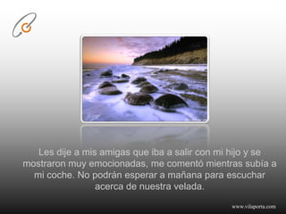 Les dije a mis amigas que iba a salir con mi hijo y se mostraron muy emocionadas, me comentó mientras subía a mi coche. No podrán esperar a mañana para escuchar acerca de nuestra velada.www.vilaporta.com  