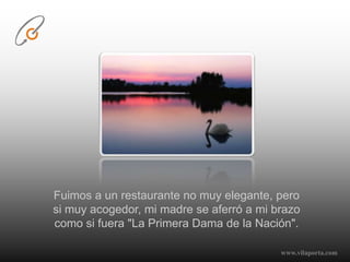 Fuimos a un restaurante no muy elegante, pero si muy acogedor, mi madre se aferró a mi brazo como si fuera "La Primera Dama de la Nación".www.vilaporta.com  