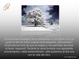 Una sonrisa nostálgica se le delineaba en los labios. Era yo quien te leía el menú cuando eras pequeño ¿Recuerdas?Entonces es hora de que te relajes y me permitas devolver el favor, respondí. Durante la cena tuvimos una agradable conversación, nada extraordinario, sólo ponernos al día uno con la vida del otro.www.vilaporta.com  