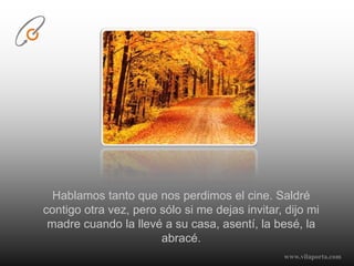 Hablamos tanto que nos perdimos el cine. Saldré contigo otra vez, pero sólo si me dejas invitar, dijo mi madre cuando la llevé a su casa, asentí, la besé, la abracé. www.vilaporta.com  