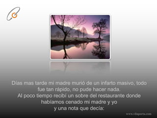 Días mas tarde mi madre murió de un infarto masivo, todo fue tan rápido, no pude hacer nada.Al poco tiempo recibí un sobre del restaurante donde habíamos cenado mi madre y yo y una nota que decía:www.vilaporta.com  