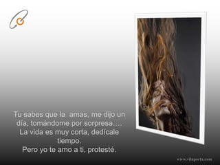 Tu sabes que la  amas, me dijo un día, tomándome por sorpresa….La vida es muy corta, dedícale tiempo.Pero yo te amo a ti, protesté.www.vilaporta.com  