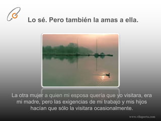 Lo sé. Pero también la amas a ella.La otra mujer a quien mi esposa quería que yo visitara, era mi madre, pero las exigencias de mi trabajo y mis hijos hacían que sólo la visitara ocasionalmente.www.vilaporta.com  