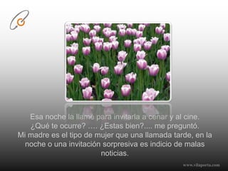 Esa noche la llamé para invitarla a cenar y al cine. ¿Qué te ocurre? …. ¿Estas bien?.... me preguntó.Mi madre es el tipo de mujer que una llamada tarde, en la noche o una invitación sorpresiva es indicio de malas noticias.www.vilaporta.com  