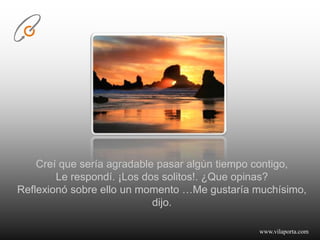 Creí que sería agradable pasar algún tiempo contigo, Le respondí. ¡Los dos solitos!. ¿Que opinas? Reflexionó sobre ello un momento …Me gustaría muchísimo, dijo.www.vilaporta.com  