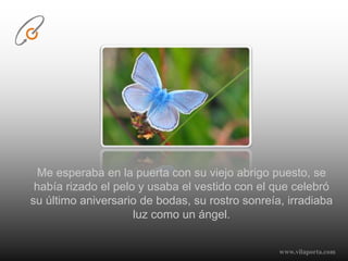 Me esperaba en la puerta con su viejo abrigo puesto, se había rizado el pelo y usaba el vestido con el que celebró su último aniversario de bodas, su rostro sonreía, irradiaba luz como un ángel.www.vilaporta.com  