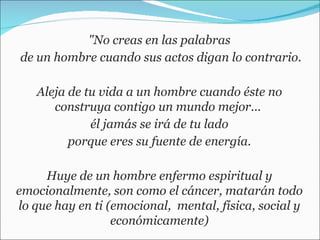 "No creas en las palabras de un hombre cuando sus actos digan lo contrario. Aleja de tu vida a un hombre cuando éste no construya contigo un mundo mejor...  él jamás se irá de tu lado  porque eres su fuente de energía. Huye de un hombre enfermo espiritual y emocionalmente, son como el cáncer, matarán todo lo que hay en ti (emocional,  mental, física, social y económicamente) 