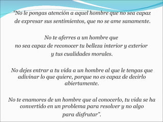 "No le pongas atención a aquel hombre que no sea capaz de expresar sus sentimientos, que no se ame sanamente. No te aferres a un hombre que  no sea capaz de reconocer tu belleza interior y exterior  y tus cualidades morales. No dejes entrar a tu vida a un hombre al que le tengas que adivinar lo que quiere, porque no es capaz de decirlo abiertamente. No te enamores de un hombre que al conocerlo, tu vida se ha convertido en un problema para resolver y no algo para disfrutar”. 